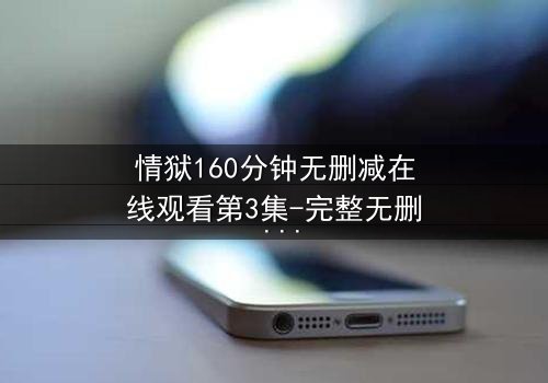 情狱160分钟无删减在线观看第3集-完整无删 - 爱与恨的极致拉扯,你敢直面吗?