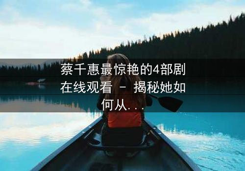 蔡千惠最惊艳的4部剧在线观看 - 揭秘她如何从平凡少女蜕变为荧幕传奇