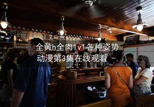 全黄h全肉1v1各种姿势动漫第3集在线观看 - 解锁禁忌之恋的终极秘密