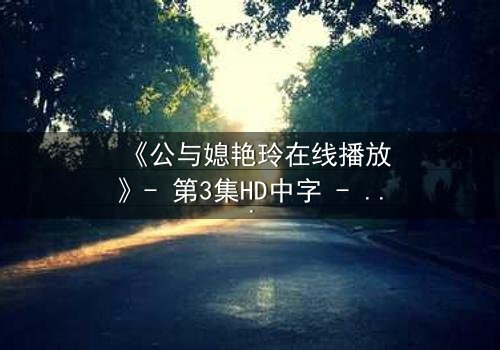 《公与媳艳玲在线播放》- 第3集HD中字 - 一场禁忌之恋的惊心风暴
