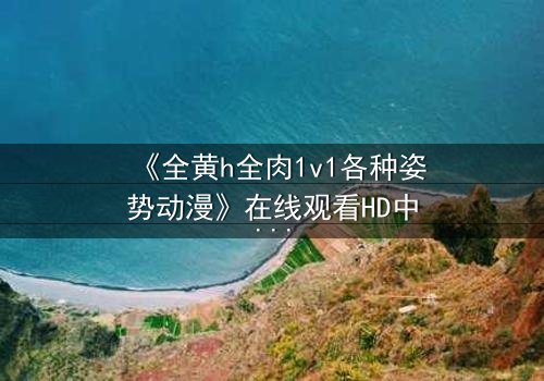 《全黄h全肉1v1各种姿势动漫》在线观看HD中字 - 一场禁忌之恋的极致演绎