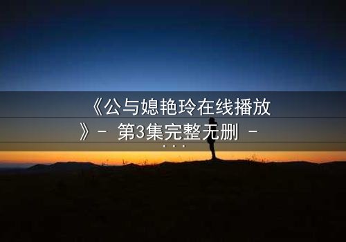 《公与媳艳玲在线播放》- 第3集完整无删 - 一场禁忌之恋的惊心风暴