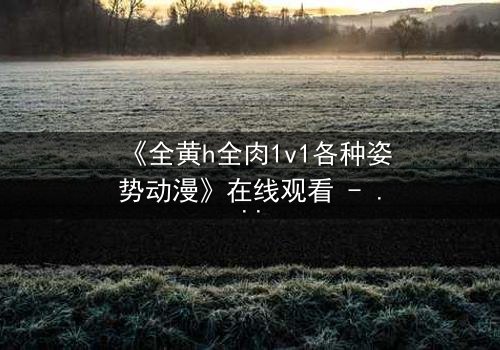 《全黄h全肉1v1各种姿势动漫》在线观看 - 禁忌之恋的极致燃烧