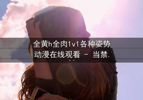 全黄h全肉1v1各种姿势动漫在线观看 - 当禁忌之恋遇上极致诱惑,你敢点开吗?