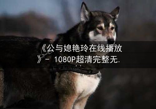 《公与媳艳玲在线播放》- 1080P超清完整无删 - 一场禁忌之恋的终极考验