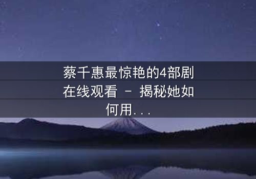 蔡千惠最惊艳的4部剧在线观看 - 揭秘她如何用演技征服千万观众