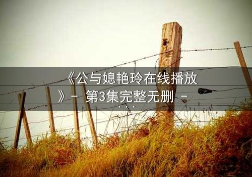 《公与媳艳玲在线播放》- 第3集完整无删 - 一场禁忌之恋的惊心风暴