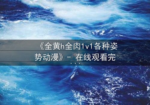 《全黄h全肉1v1各种姿势动漫》- 在线观看完整无删 - 揭开禁忌之恋的终极秘密