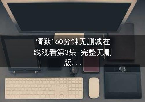 情狱160分钟无删减在线观看第3集-完整无删版震撼上线 - 揭开爱与罪的终极考验