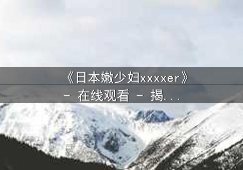 《日本嫩少妇xxxxer》- 在线观看 - 揭开禁忌之恋的隐秘面纱