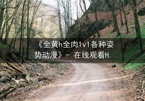 《全黄h全肉1v1各种姿势动漫》- 在线观看HD中字 - 禁忌之恋的终极试炼