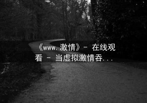 《www.激情》- 在线观看 - 当虚拟激情吞噬现实,谁能逃脱?