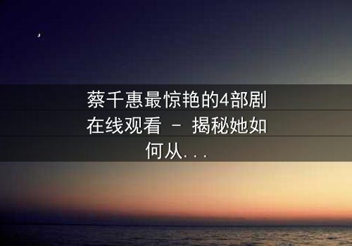 蔡千惠最惊艳的4部剧在线观看 - 揭秘她如何从平凡少女蜕变为荧幕传奇