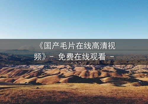 《国产毛片在线高清视频》- 免费在线观看 - 第3集HD中字