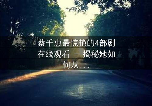 蔡千惠最惊艳的4部剧在线观看 - 揭秘她如何从平凡女孩蜕变为荧幕传奇,每一部都让你欲罢不能!