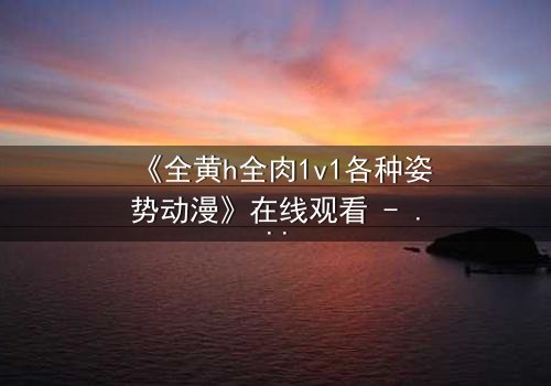 《全黄h全肉1v1各种姿势动漫》在线观看 - 禁忌之恋的极致燃烧