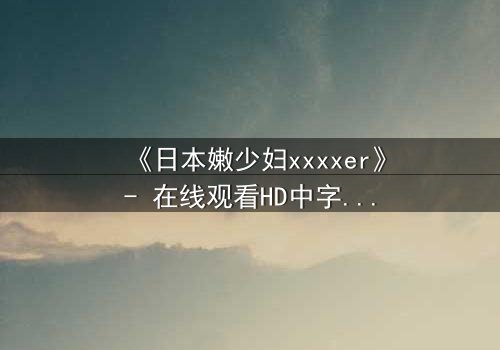 《日本嫩少妇xxxxer》- 在线观看HD中字 - 揭开禁忌之恋的隐秘真相