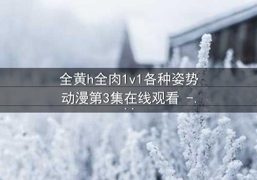 全黄h全肉1v1各种姿势动漫第3集在线观看 - 禁忌之恋引爆感官风暴