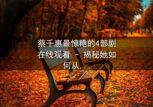 蔡千惠最惊艳的4部剧在线观看 - 揭秘她如何从平凡少女蜕变为荧幕传奇,每一部都让你欲罢不能!