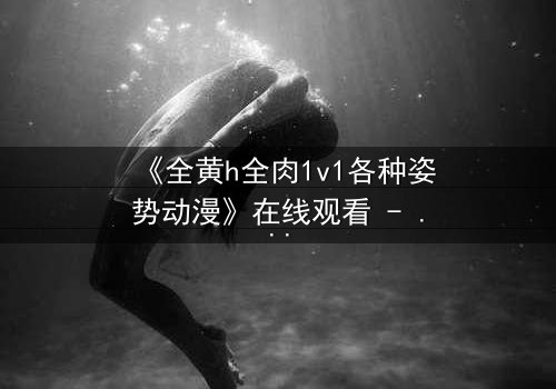 《全黄h全肉1v1各种姿势动漫》在线观看 - 禁忌之恋的极致燃烧