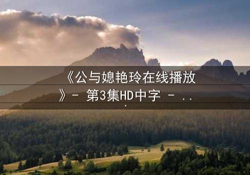 《公与媳艳玲在线播放》- 第3集HD中字 - 揭开禁忌背后的真相