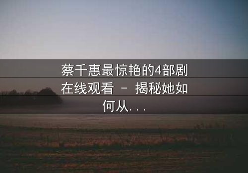 蔡千惠最惊艳的4部剧在线观看 - 揭秘她如何从平凡女孩蜕变为荧幕传奇,每一部都让你欲罢不能!