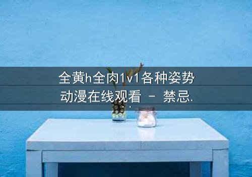 全黄h全肉1v1各种姿势动漫在线观看 - 禁忌之恋引爆感官风暴