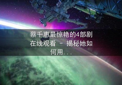 蔡千惠最惊艳的4部剧在线观看 - 揭秘她如何用演技征服千万观众