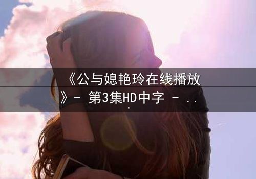 《公与媳艳玲在线播放》- 第3集HD中字 - 一场禁忌之恋的惊心风暴